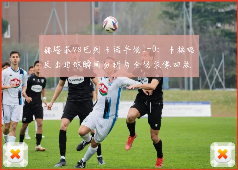 赫塔菲vs巴列卡诺半场1-0:卡梅略反击进球瞬间分析与全场录像回放链接