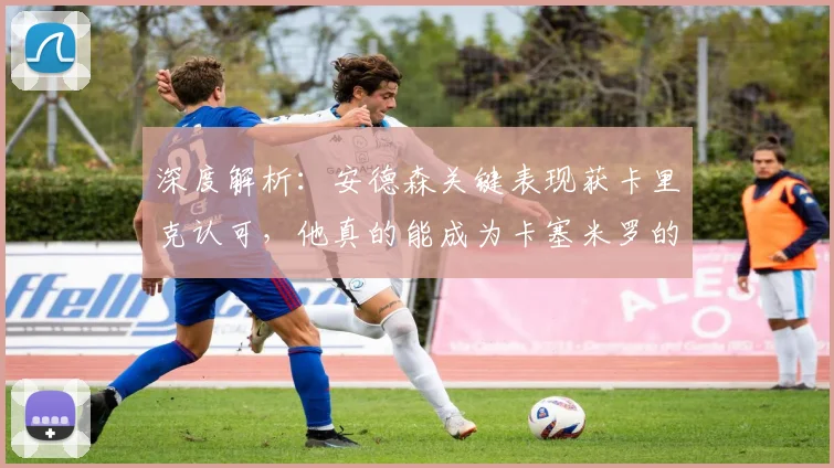 深度解析：安德森关键表现获卡里克认可，他真的能成为卡塞米罗的合格替代者吗？