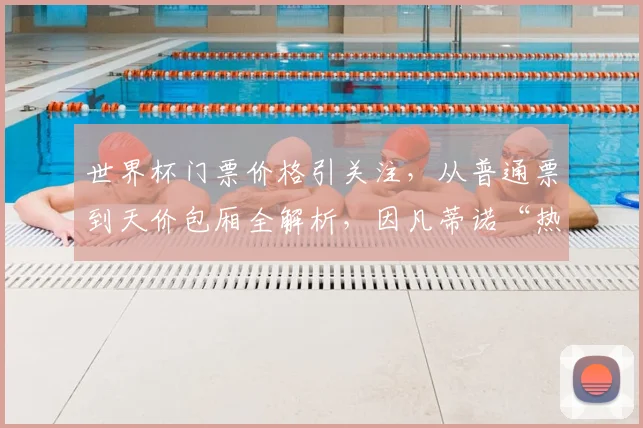 世界杯门票价格引关注，从普通票到天价包厢全解析，因凡蒂诺“热狗梗”的由来