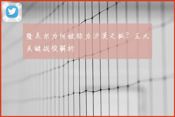 隆美尔为何被称为沙漠之狐？五大关键战役解析