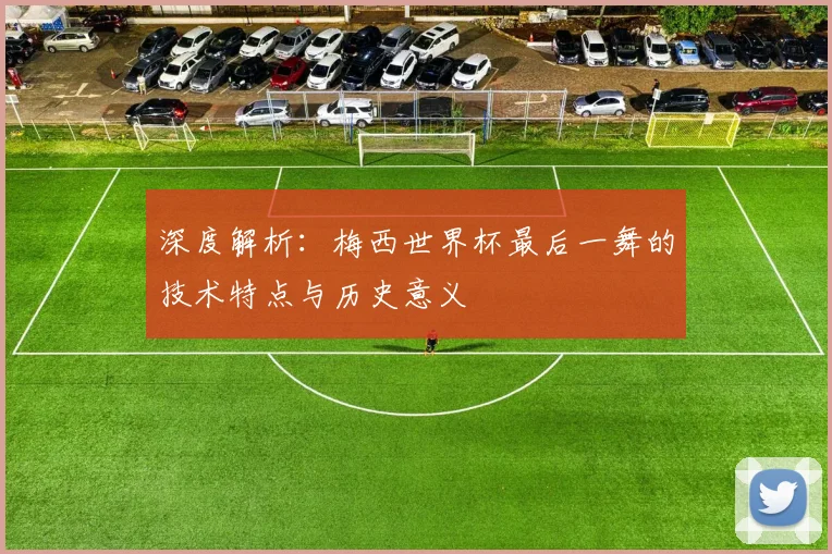深度解析:梅西世界杯最后一舞的技术特点与历史意义