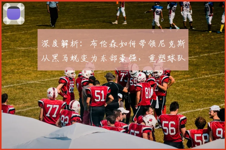 深度解析:布伦森如何带领尼克斯从黑马蜕变为东部豪强,重塑球队争冠版图