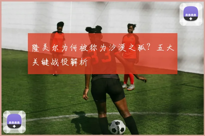 隆美尔为何被称为沙漠之狐?五大关键战役解析